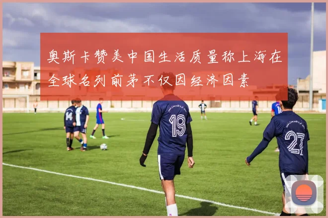 奥斯卡赞美中国生活质量称上海在全球名列前茅不仅因经济因素