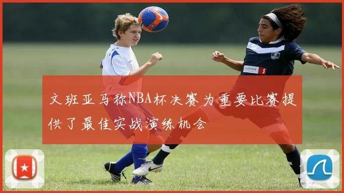 文班亚马称NBA杯决赛为重要比赛提供了最佳实战演练机会