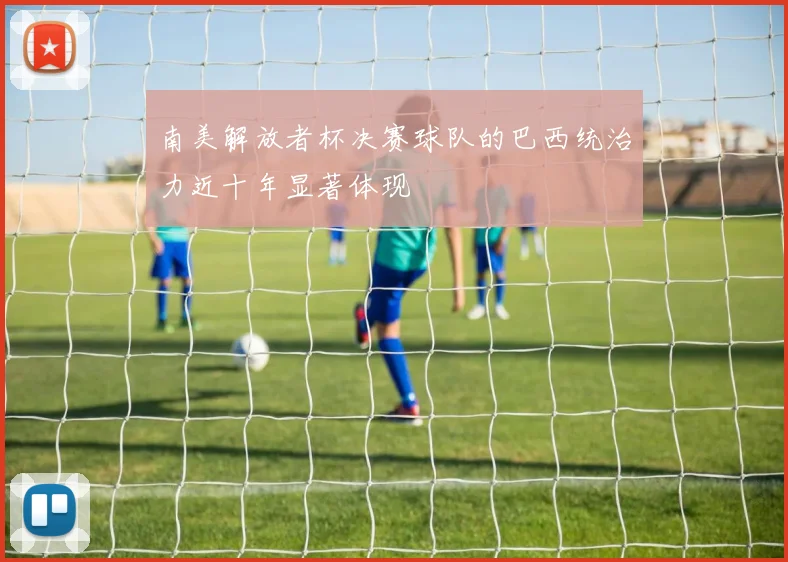 南美解放者杯决赛球队的巴西统治力近十年显著体现