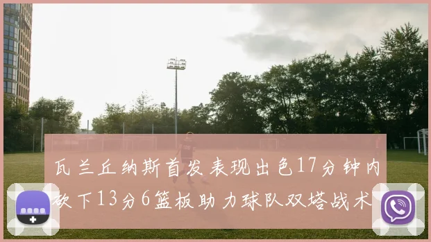 瓦兰丘纳斯首发表现出色17分钟内砍下13分6篮板助力球队双塔战术