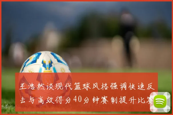 王浩然谈现代篮球风格强调快速反击与高效得分40分钟赛制提升比赛观赏性