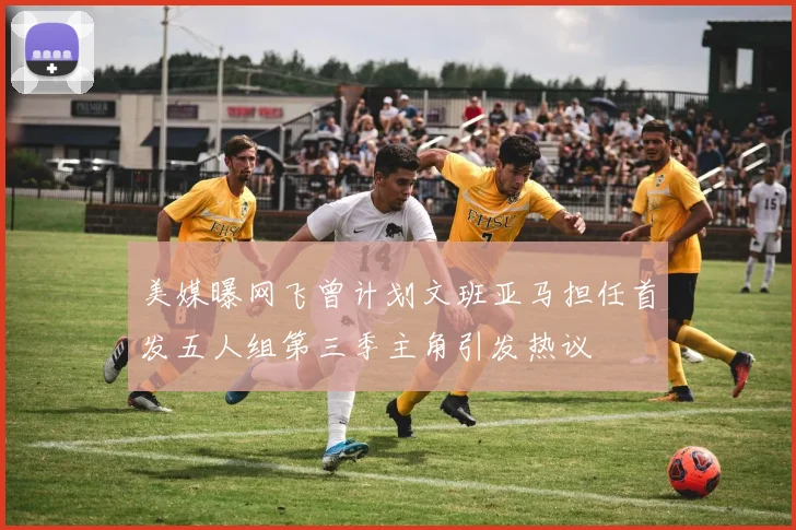 美媒曝网飞曾计划文班亚马担任首发五人组第三季主角引发热议