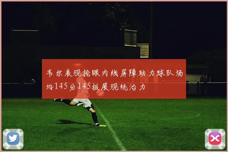 韦尔表现抢眼内线屏障助力球队场均145分145板展现统治力
