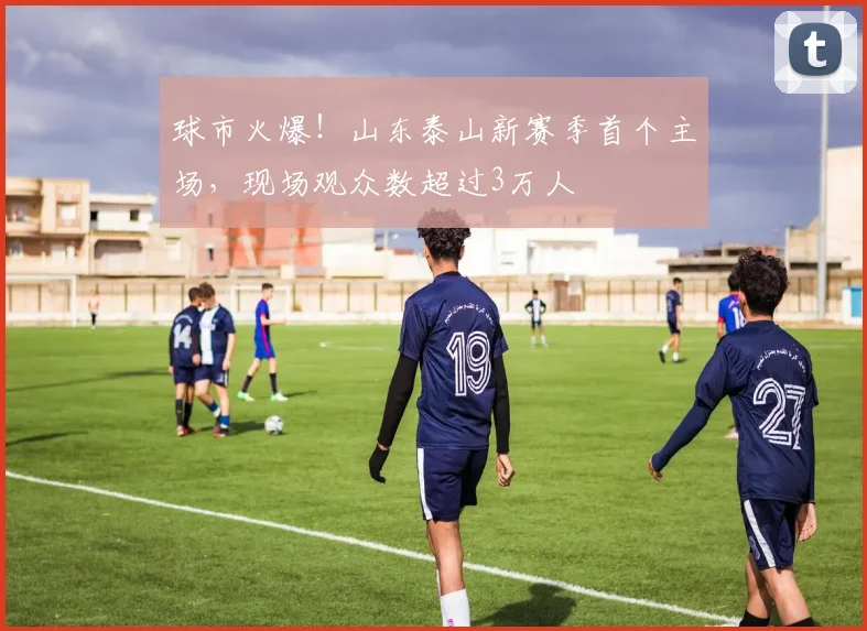球市火爆！山东泰山新赛季首个主场，现场观众数超过3万人