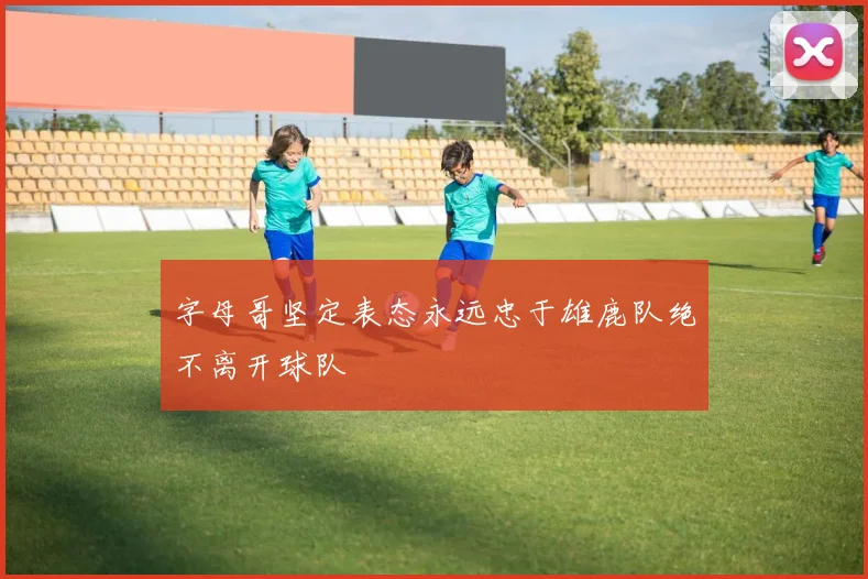 字母哥坚定表态永远忠于雄鹿队绝不离开球队