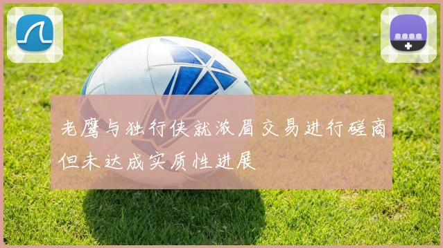 老鹰与独行侠就浓眉交易进行磋商但未达成实质性进展