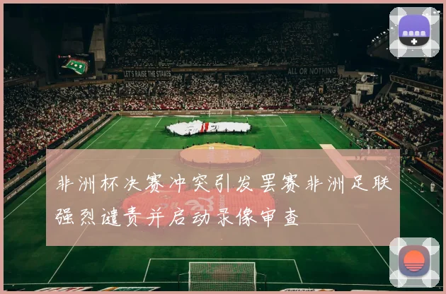 非洲杯决赛冲突引发罢赛非洲足联强烈谴责并启动录像审查