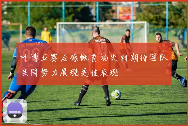 叶博亚赛后感慨首场失利期待团队共同努力展现更佳表现