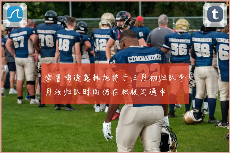 宫鲁鸣透露韩旭将于三月初归队李月汝归队时间仍在积极沟通中