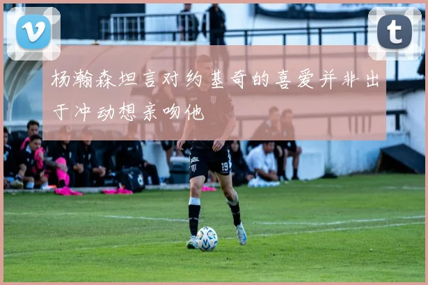 杨瀚森坦言对约基奇的喜爱并非出于冲动想亲吻他