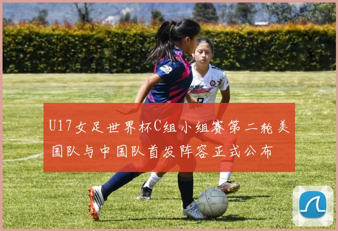 U17女足世界杯C组小组赛第二轮美国队与中国队首发阵容正式公布