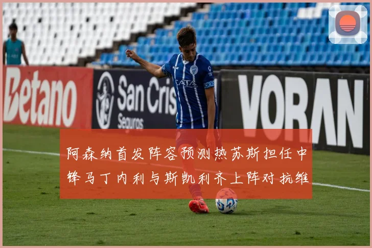阿森纳首发阵容预测热苏斯担任中锋马丁内利与斯凯利齐上阵对抗维拉