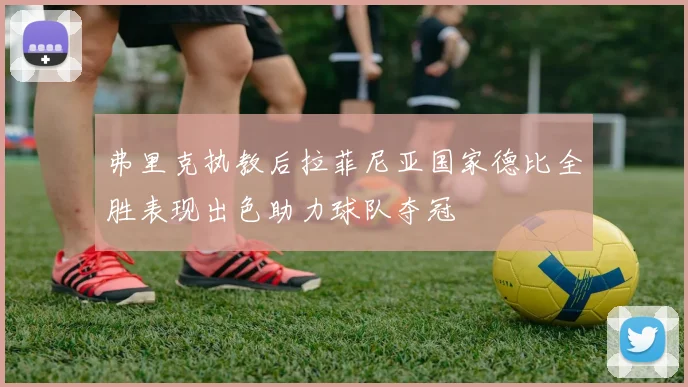 弗里克执教后拉菲尼亚国家德比全胜表现出色助力球队夺冠