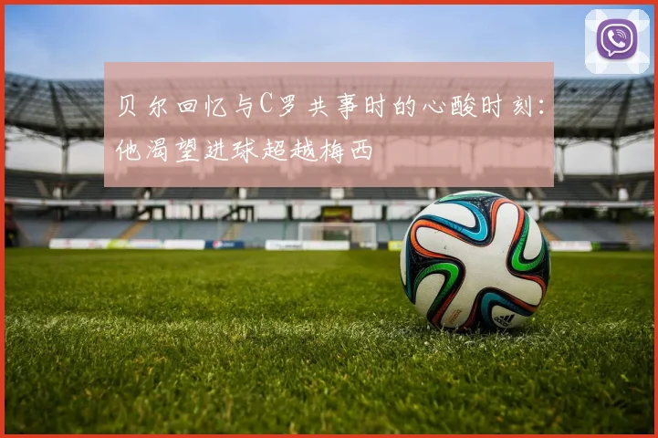 贝尔回忆与C罗共事时的心酸时刻：他渴望进球超越梅西