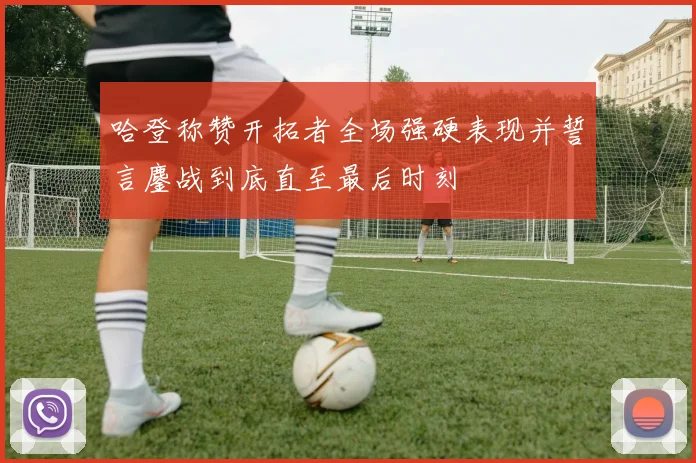 哈登称赞开拓者全场强硬表现并誓言鏖战到底直至最后时刻