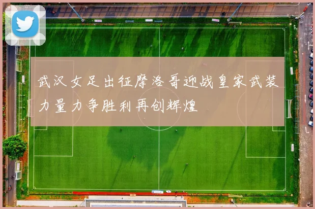 武汉女足出征摩洛哥迎战皇家武装力量力争胜利再创辉煌