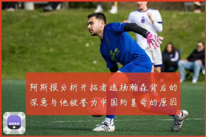 阿斯报分析开拓者选杨瀚森背后的深意与他被誉为中国约基奇的原因
