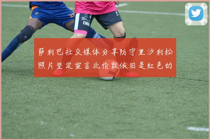 萨利巴社交媒体分享防守里沙利松照片坚定宣言北伦敦依旧是红色的