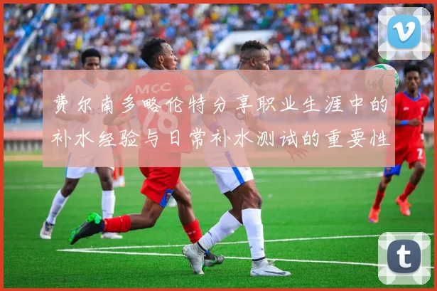 费尔南多略伦特分享职业生涯中的补水经验与日常补水测试的重要性
