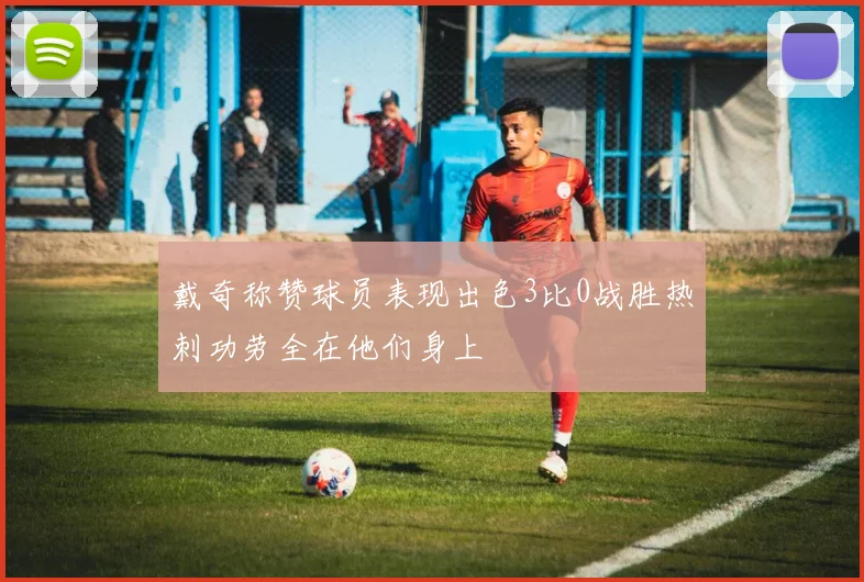 戴奇称赞球员表现出色3比0战胜热刺功劳全在他们身上