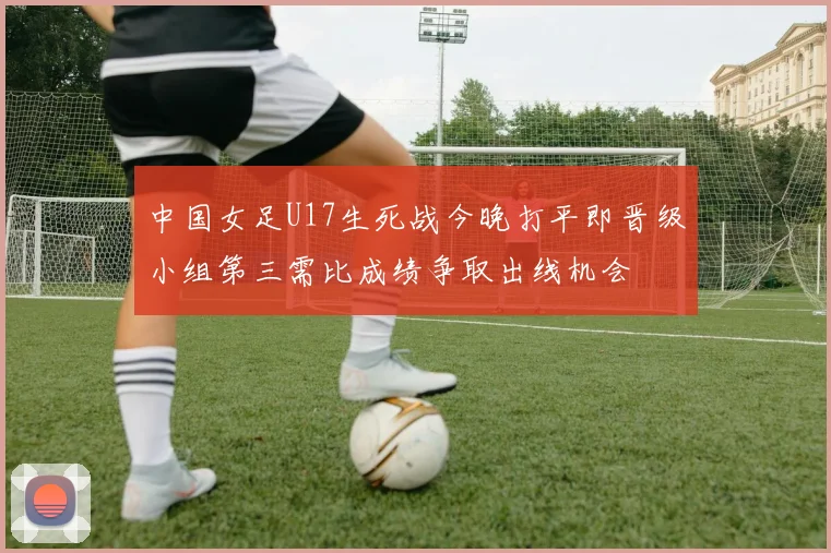 中国女足U17生死战今晚打平即晋级小组第三需比成绩争取出线机会