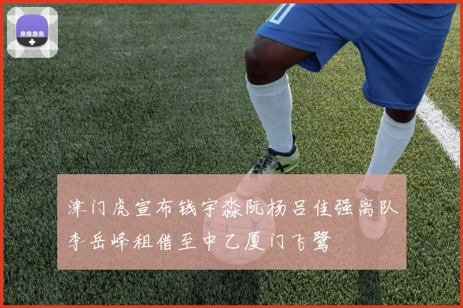 津门虎宣布钱宇淼阮杨吕佳强离队李岳峰租借至中乙厦门飞鹭