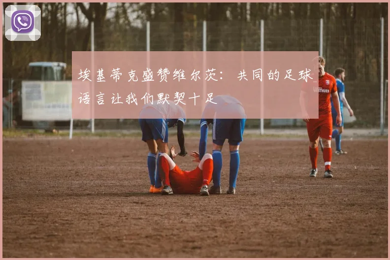 埃基蒂克盛赞维尔茨：共同的足球语言让我们默契十足