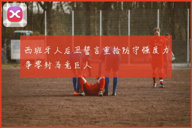 西班牙人后卫誓言重拾防守强度力争零封马竞巨人