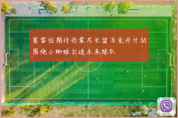 塞雷佐期待西蒙尼长留马竞并计划围绕小蜘蛛打造未来球队