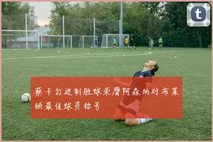 萨卡打进制胜球荣膺阿森纳对布莱顿最佳球员称号