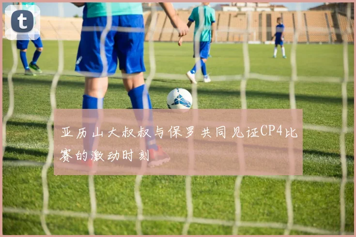 亚历山大叔叔与保罗共同见证CP4比赛的激动时刻