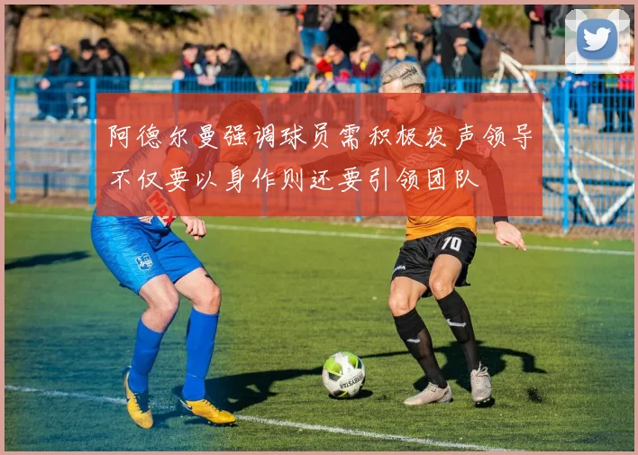 阿德尔曼强调球员需积极发声领导不仅要以身作则还要引领团队