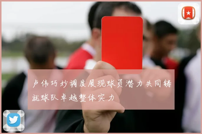 卢伟巧妙调度展现球员潜力共同铸就球队卓越整体实力