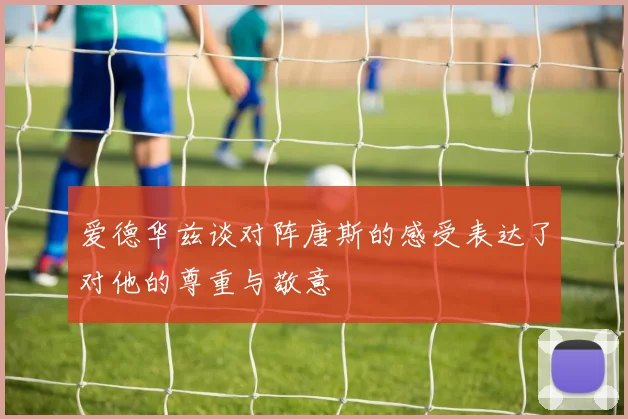 爱德华兹谈对阵唐斯的感受表达了对他的尊重与敬意