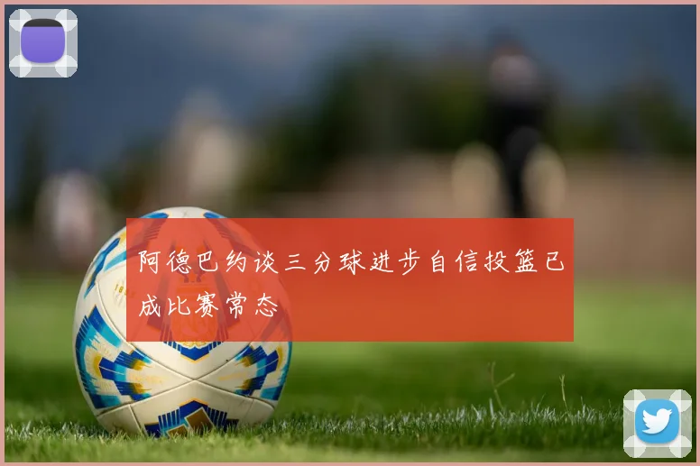 阿德巴约谈三分球进步自信投篮已成比赛常态