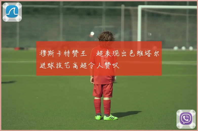 穆斯卡特赞王燊超表现出色维塔尔进球技艺高超令人赞叹