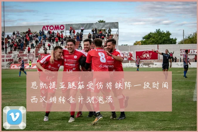 恩凯提亚腿筋受伤将缺阵一段时间西汉姆转会计划泡汤